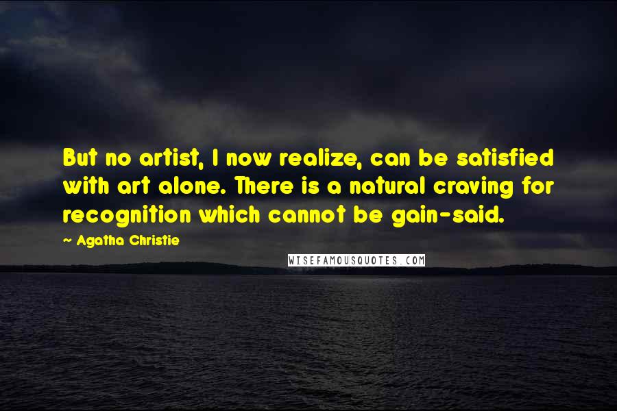 Agatha Christie Quotes: But no artist, I now realize, can be satisfied with art alone. There is a natural craving for recognition which cannot be gain-said.