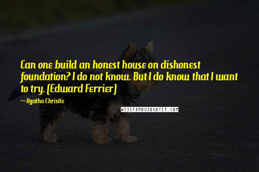 Agatha Christie Quotes: Can one build an honest house on dishonest foundation? I do not know. But I do know that I want to try. (Edward Ferrier)