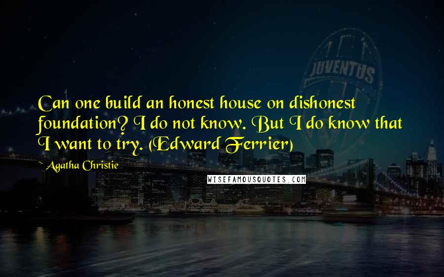 Agatha Christie Quotes: Can one build an honest house on dishonest foundation? I do not know. But I do know that I want to try. (Edward Ferrier)