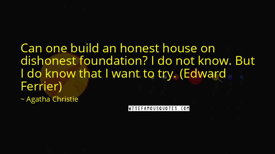 Agatha Christie Quotes: Can one build an honest house on dishonest foundation? I do not know. But I do know that I want to try. (Edward Ferrier)