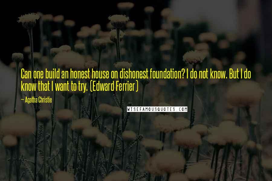 Agatha Christie Quotes: Can one build an honest house on dishonest foundation? I do not know. But I do know that I want to try. (Edward Ferrier)