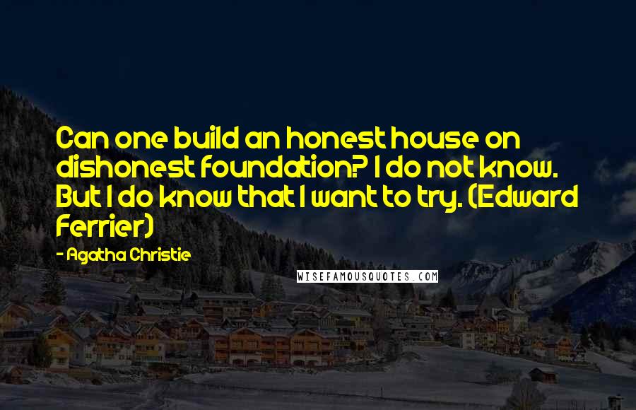 Agatha Christie Quotes: Can one build an honest house on dishonest foundation? I do not know. But I do know that I want to try. (Edward Ferrier)