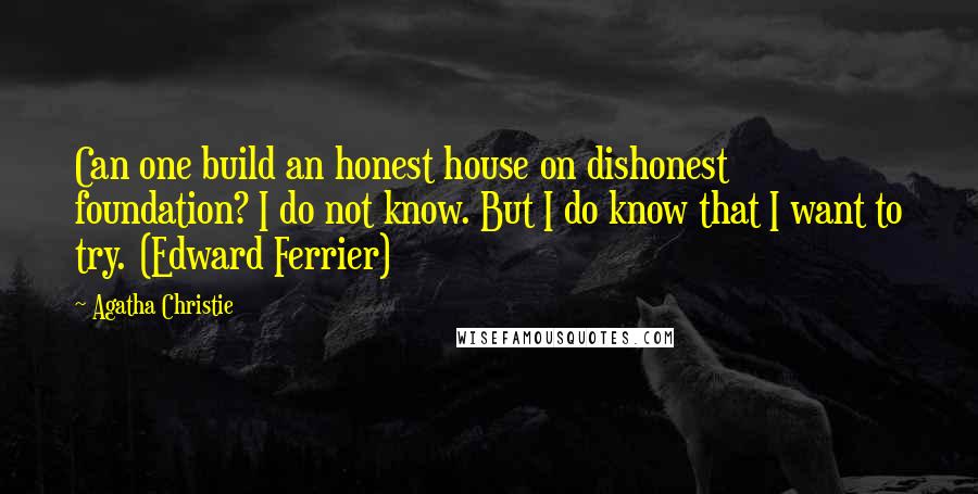 Agatha Christie Quotes: Can one build an honest house on dishonest foundation? I do not know. But I do know that I want to try. (Edward Ferrier)