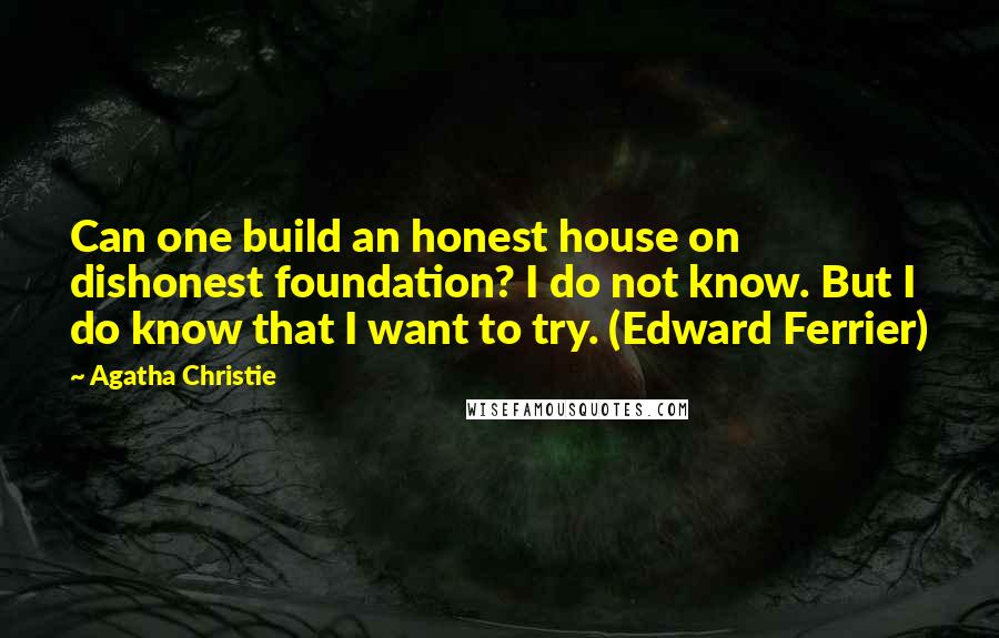 Agatha Christie Quotes: Can one build an honest house on dishonest foundation? I do not know. But I do know that I want to try. (Edward Ferrier)