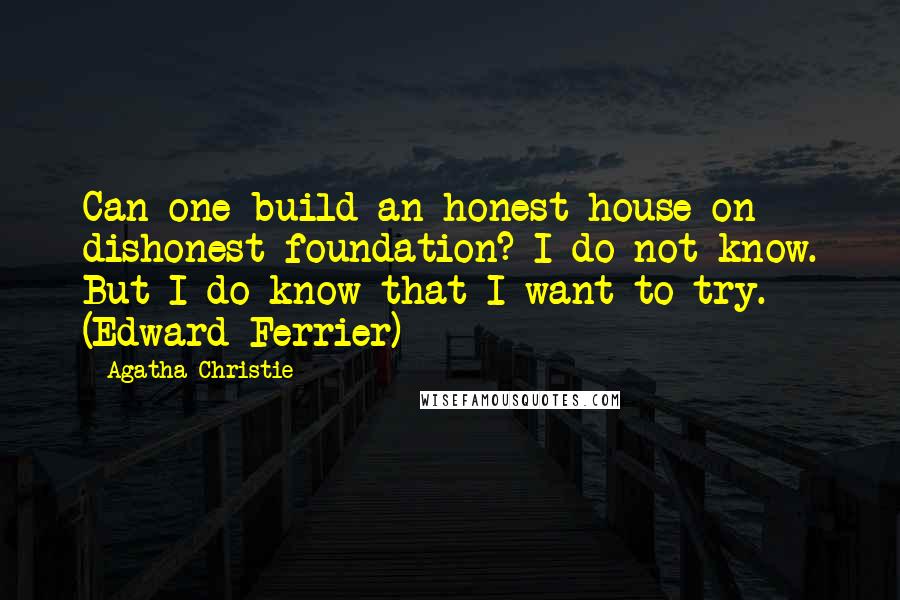 Agatha Christie Quotes: Can one build an honest house on dishonest foundation? I do not know. But I do know that I want to try. (Edward Ferrier)