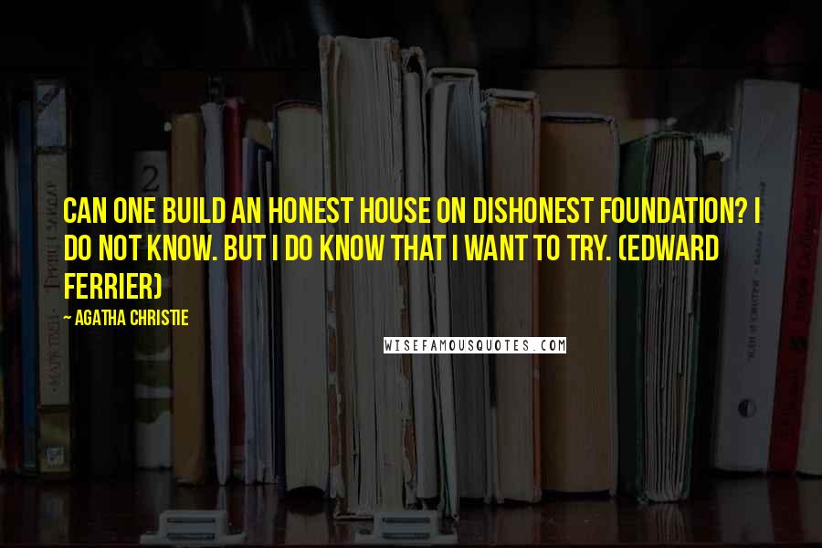 Agatha Christie Quotes: Can one build an honest house on dishonest foundation? I do not know. But I do know that I want to try. (Edward Ferrier)