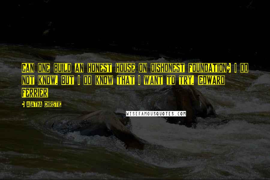 Agatha Christie Quotes: Can one build an honest house on dishonest foundation? I do not know. But I do know that I want to try. (Edward Ferrier)