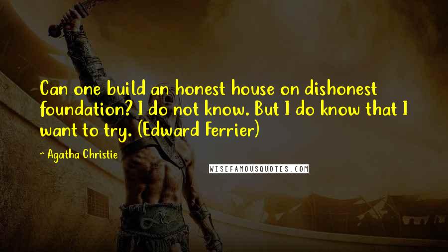 Agatha Christie Quotes: Can one build an honest house on dishonest foundation? I do not know. But I do know that I want to try. (Edward Ferrier)