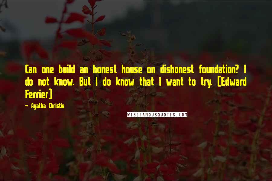 Agatha Christie Quotes: Can one build an honest house on dishonest foundation? I do not know. But I do know that I want to try. (Edward Ferrier)