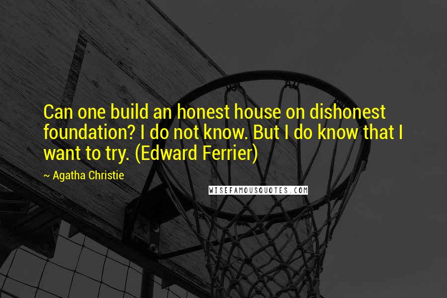 Agatha Christie Quotes: Can one build an honest house on dishonest foundation? I do not know. But I do know that I want to try. (Edward Ferrier)