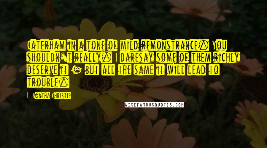 Agatha Christie Quotes: Caterham in a tone of mild remonstrance. You shouldn't really. I daresay some of them richly deserve it - but all the same it will lead to trouble.