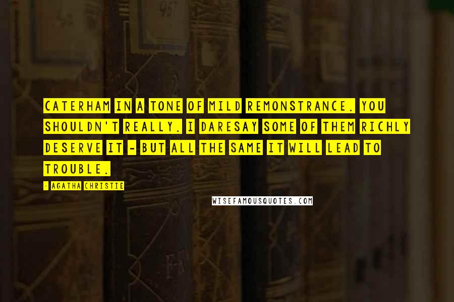 Agatha Christie Quotes: Caterham in a tone of mild remonstrance. You shouldn't really. I daresay some of them richly deserve it - but all the same it will lead to trouble.