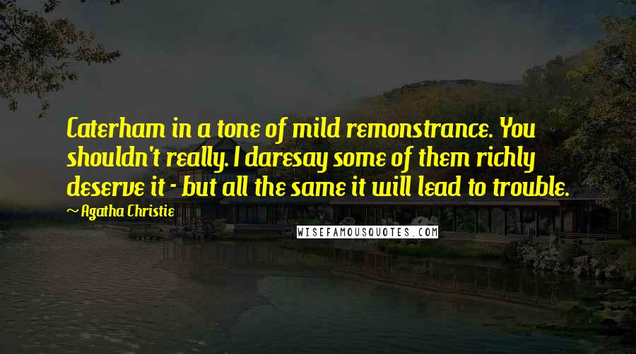 Agatha Christie Quotes: Caterham in a tone of mild remonstrance. You shouldn't really. I daresay some of them richly deserve it - but all the same it will lead to trouble.