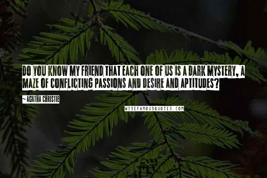 Agatha Christie Quotes: Do you know my friend that each one of us is a dark mystery, a maze of conflicting passions and desire and aptitudes?