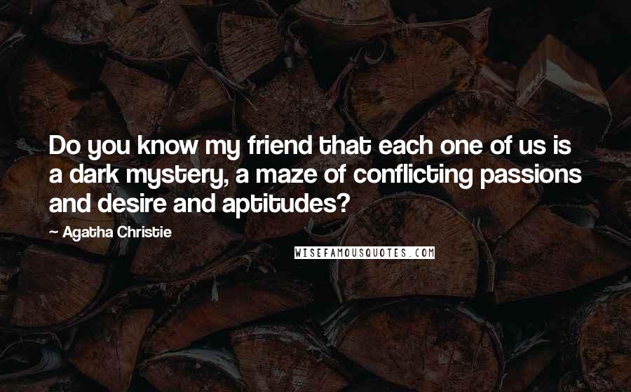 Agatha Christie Quotes: Do you know my friend that each one of us is a dark mystery, a maze of conflicting passions and desire and aptitudes?