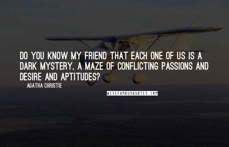 Agatha Christie Quotes: Do you know my friend that each one of us is a dark mystery, a maze of conflicting passions and desire and aptitudes?