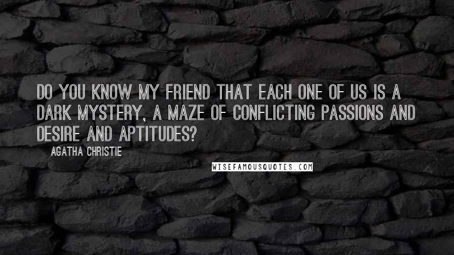 Agatha Christie Quotes: Do you know my friend that each one of us is a dark mystery, a maze of conflicting passions and desire and aptitudes?