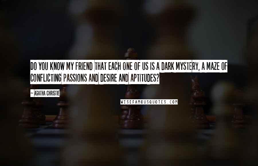 Agatha Christie Quotes: Do you know my friend that each one of us is a dark mystery, a maze of conflicting passions and desire and aptitudes?