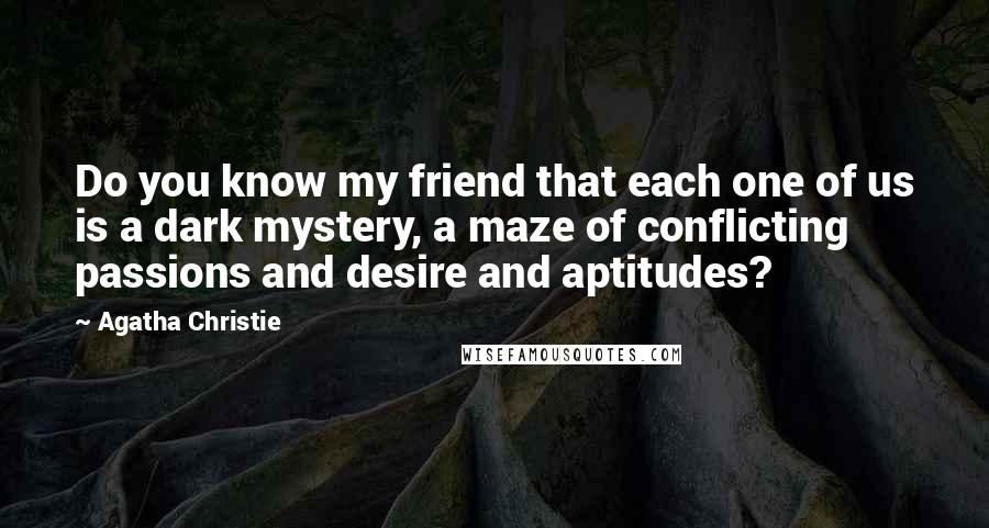 Agatha Christie Quotes: Do you know my friend that each one of us is a dark mystery, a maze of conflicting passions and desire and aptitudes?