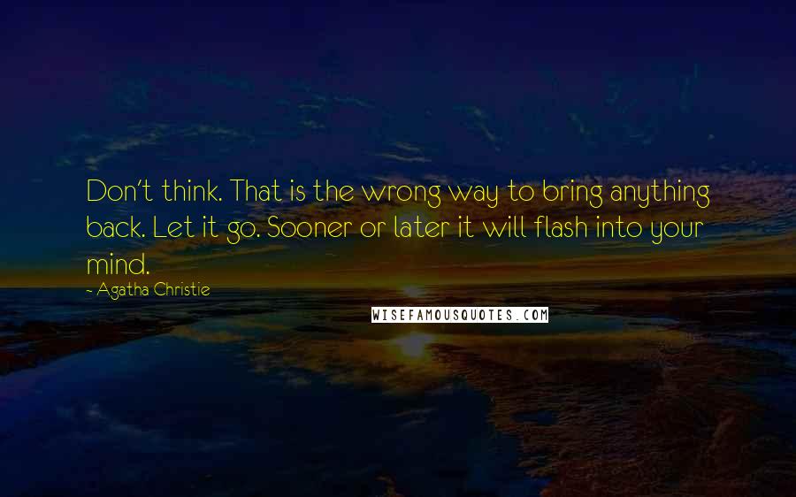 Agatha Christie Quotes: Don't think. That is the wrong way to bring anything back. Let it go. Sooner or later it will flash into your mind.
