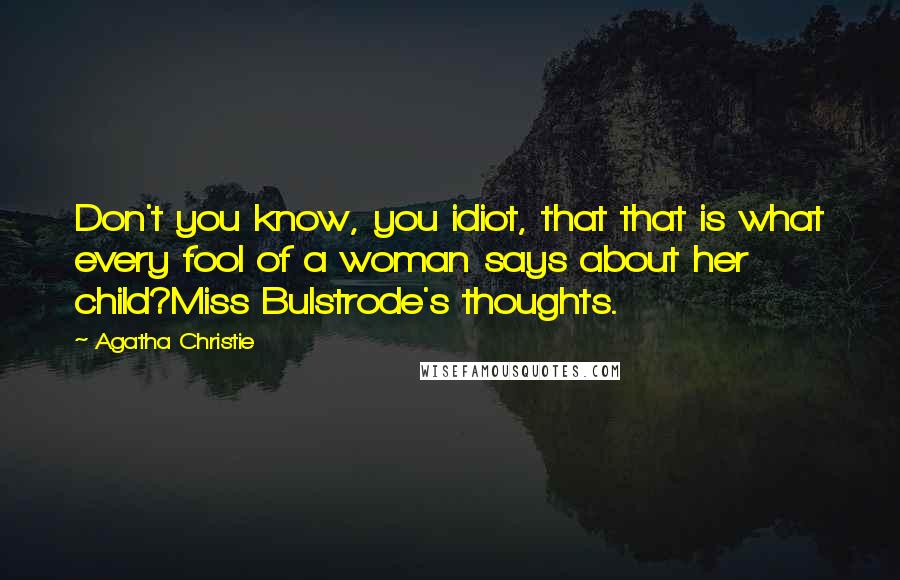 Agatha Christie Quotes: Don't you know, you idiot, that that is what every fool of a woman says about her child?Miss Bulstrode's thoughts.