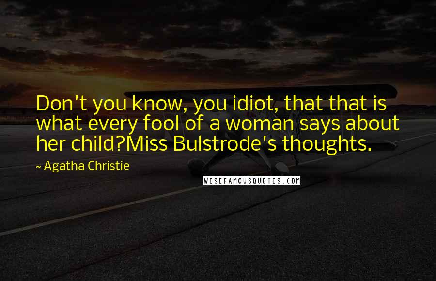 Agatha Christie Quotes: Don't you know, you idiot, that that is what every fool of a woman says about her child?Miss Bulstrode's thoughts.