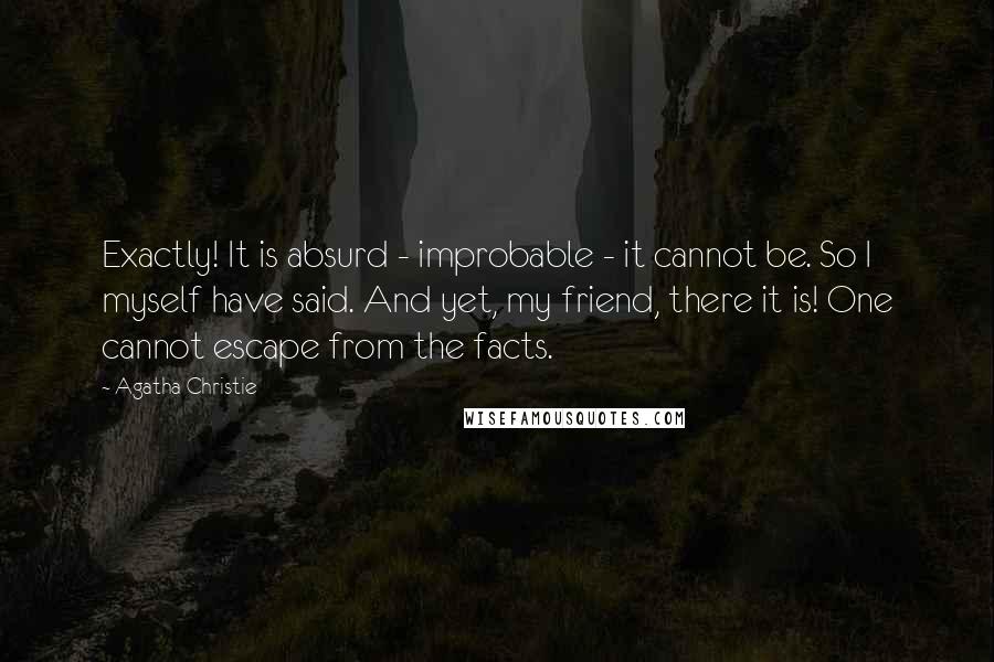 Agatha Christie Quotes: Exactly! It is absurd - improbable - it cannot be. So I myself have said. And yet, my friend, there it is! One cannot escape from the facts.