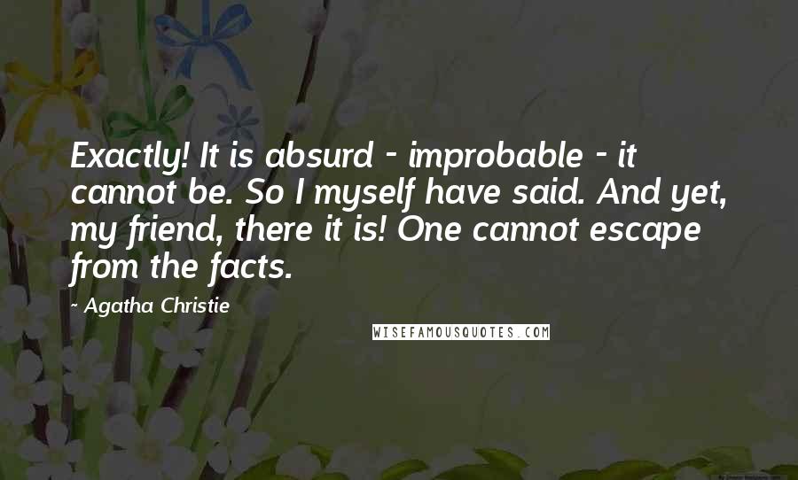 Agatha Christie Quotes: Exactly! It is absurd - improbable - it cannot be. So I myself have said. And yet, my friend, there it is! One cannot escape from the facts.