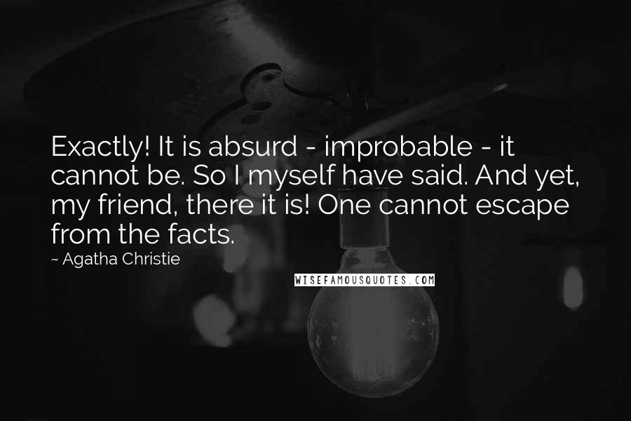 Agatha Christie Quotes: Exactly! It is absurd - improbable - it cannot be. So I myself have said. And yet, my friend, there it is! One cannot escape from the facts.