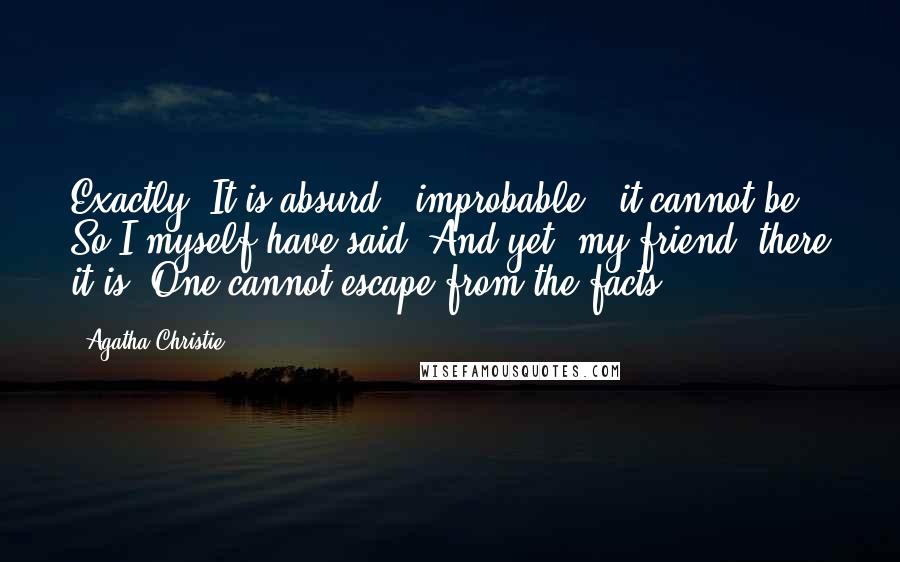 Agatha Christie Quotes: Exactly! It is absurd - improbable - it cannot be. So I myself have said. And yet, my friend, there it is! One cannot escape from the facts.