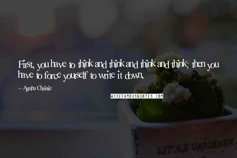 Agatha Christie Quotes: First, you have to think and think and think and think; then you have to force yourself to write it down.