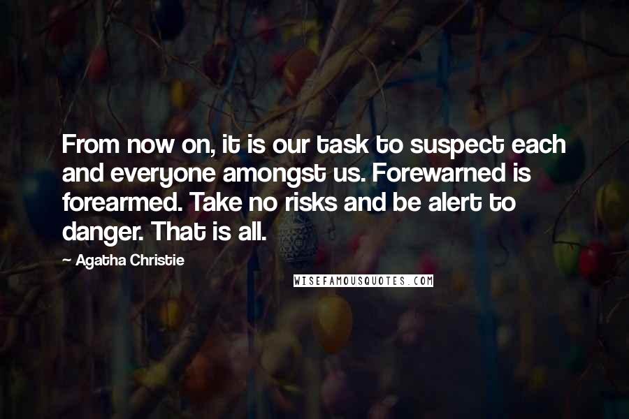 Agatha Christie Quotes: From now on, it is our task to suspect each and everyone amongst us. Forewarned is forearmed. Take no risks and be alert to danger. That is all.
