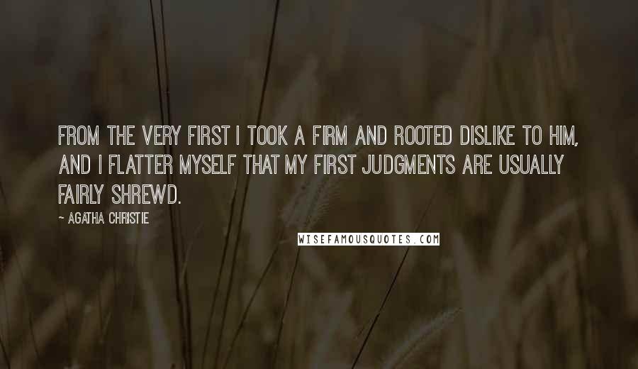 Agatha Christie Quotes: From the very first I took a firm and rooted dislike to him, and I flatter myself that my first judgments are usually fairly shrewd.