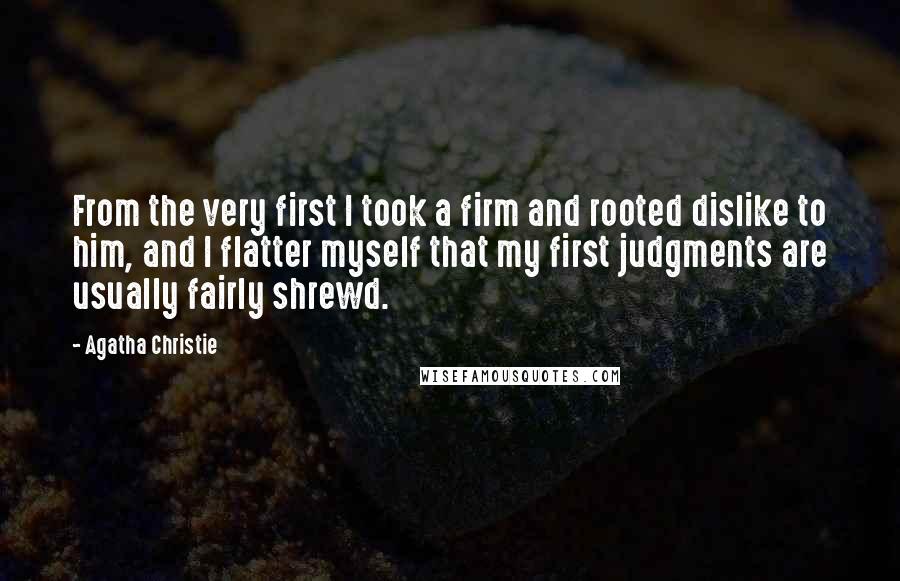 Agatha Christie Quotes: From the very first I took a firm and rooted dislike to him, and I flatter myself that my first judgments are usually fairly shrewd.