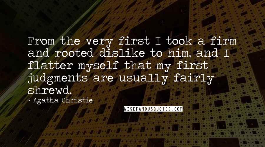 Agatha Christie Quotes: From the very first I took a firm and rooted dislike to him, and I flatter myself that my first judgments are usually fairly shrewd.