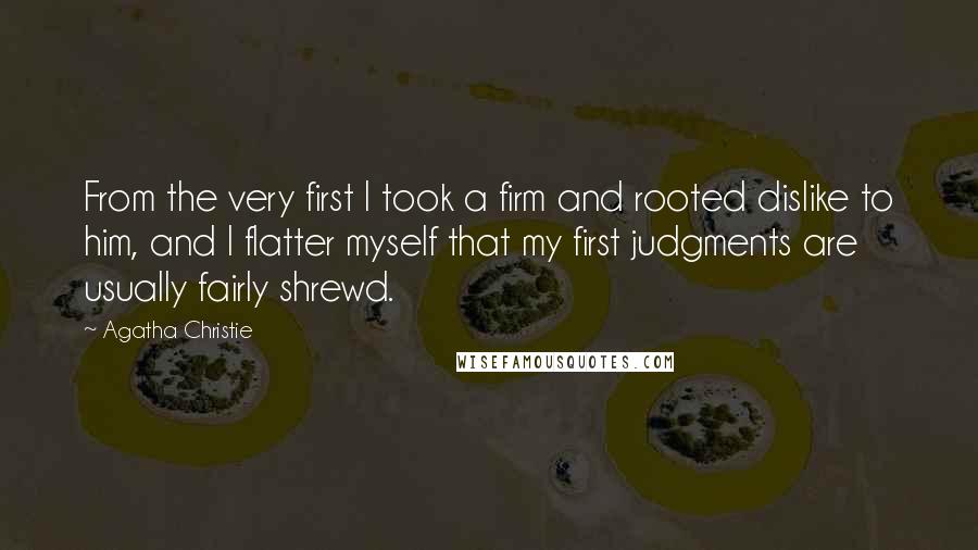 Agatha Christie Quotes: From the very first I took a firm and rooted dislike to him, and I flatter myself that my first judgments are usually fairly shrewd.