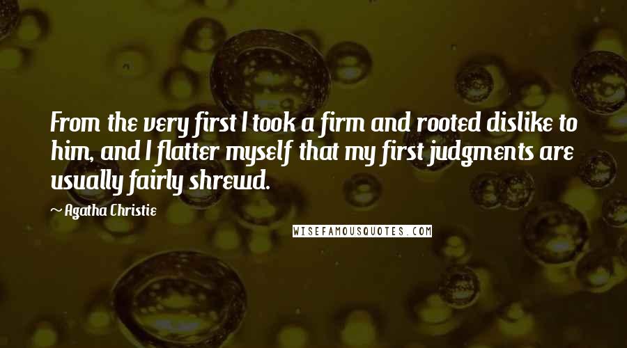 Agatha Christie Quotes: From the very first I took a firm and rooted dislike to him, and I flatter myself that my first judgments are usually fairly shrewd.