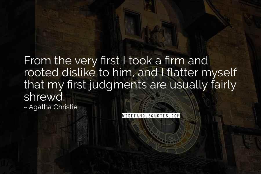 Agatha Christie Quotes: From the very first I took a firm and rooted dislike to him, and I flatter myself that my first judgments are usually fairly shrewd.