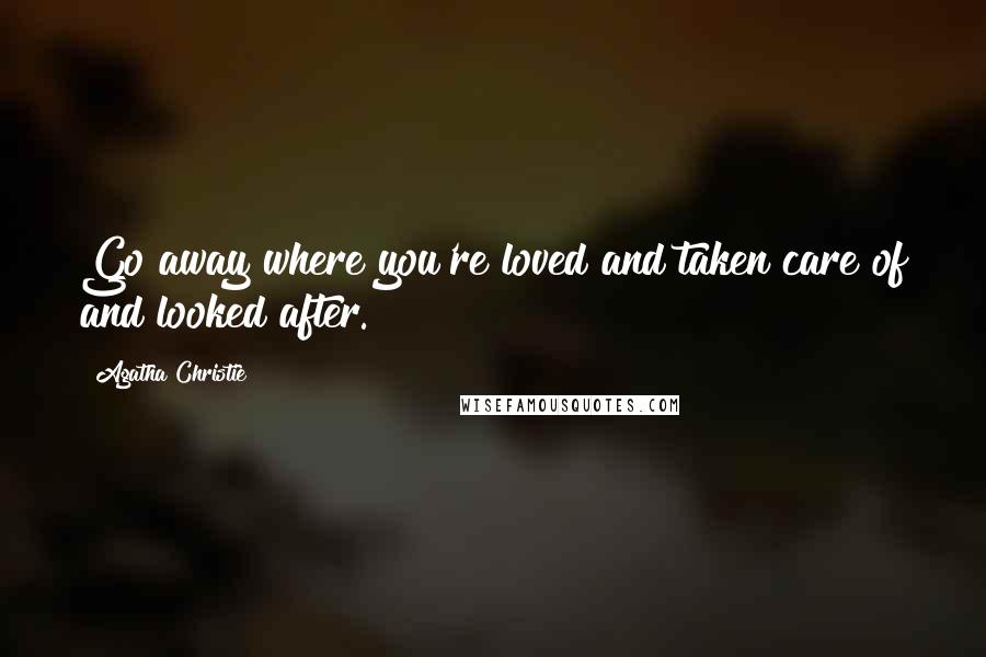 Agatha Christie Quotes: Go away where you're loved and taken care of and looked after.