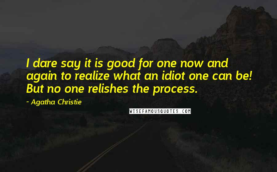 Agatha Christie Quotes: I dare say it is good for one now and again to realize what an idiot one can be! But no one relishes the process.