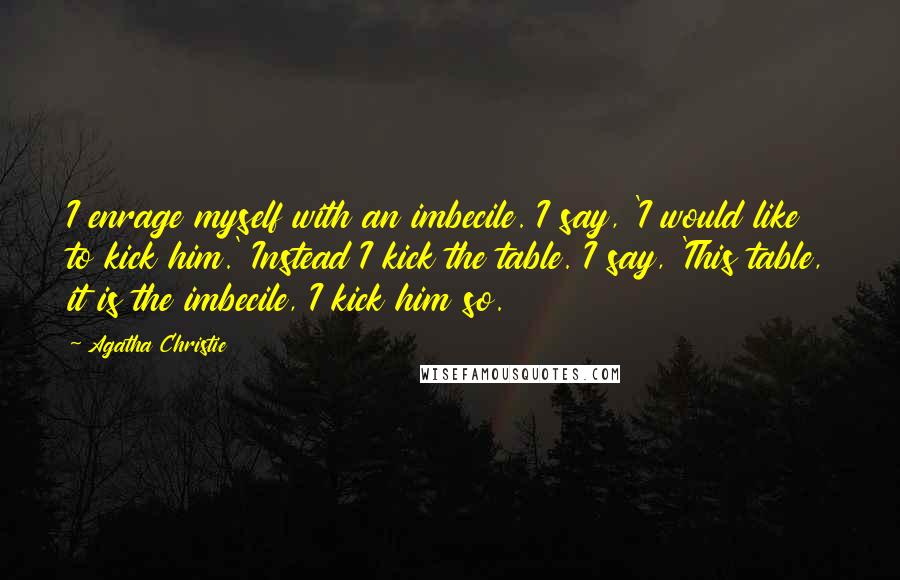 Agatha Christie Quotes: I enrage myself with an imbecile. I say, 'I would like to kick him.' Instead I kick the table. I say, 'This table, it is the imbecile, I kick him so.