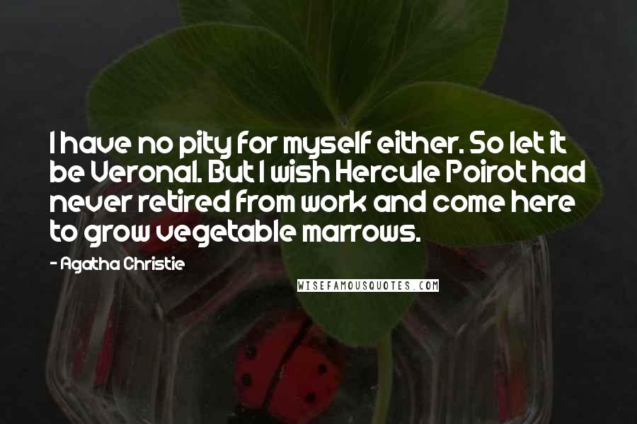 Agatha Christie Quotes: I have no pity for myself either. So let it be Veronal. But I wish Hercule Poirot had never retired from work and come here to grow vegetable marrows.