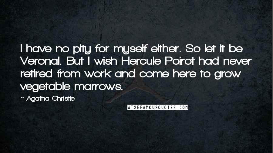 Agatha Christie Quotes: I have no pity for myself either. So let it be Veronal. But I wish Hercule Poirot had never retired from work and come here to grow vegetable marrows.