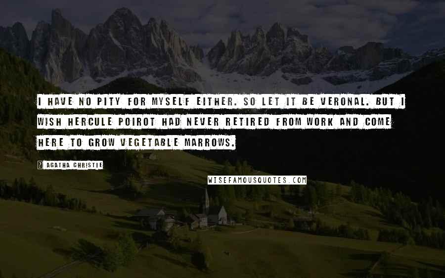 Agatha Christie Quotes: I have no pity for myself either. So let it be Veronal. But I wish Hercule Poirot had never retired from work and come here to grow vegetable marrows.