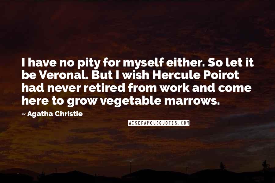 Agatha Christie Quotes: I have no pity for myself either. So let it be Veronal. But I wish Hercule Poirot had never retired from work and come here to grow vegetable marrows.