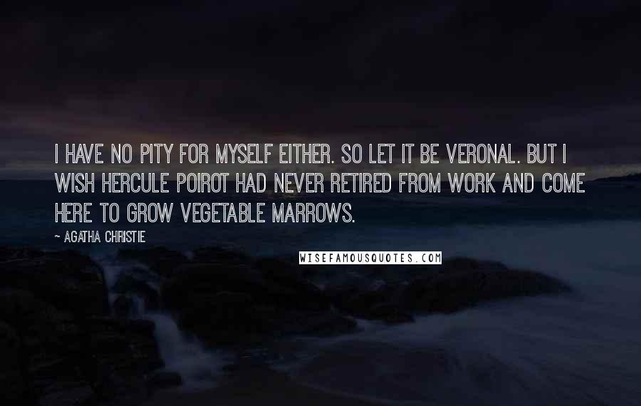 Agatha Christie Quotes: I have no pity for myself either. So let it be Veronal. But I wish Hercule Poirot had never retired from work and come here to grow vegetable marrows.