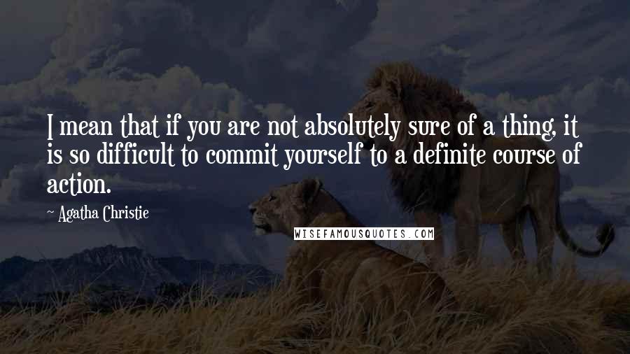 Agatha Christie Quotes: I mean that if you are not absolutely sure of a thing, it is so difficult to commit yourself to a definite course of action.