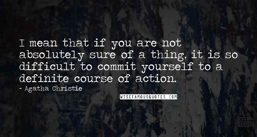 Agatha Christie Quotes: I mean that if you are not absolutely sure of a thing, it is so difficult to commit yourself to a definite course of action.