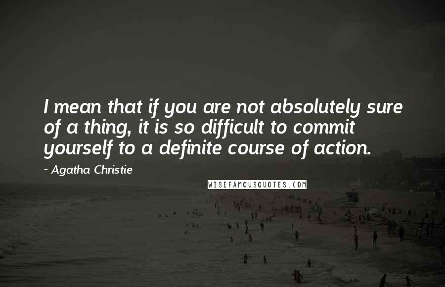 Agatha Christie Quotes: I mean that if you are not absolutely sure of a thing, it is so difficult to commit yourself to a definite course of action.