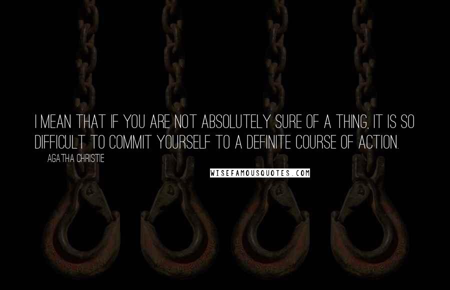 Agatha Christie Quotes: I mean that if you are not absolutely sure of a thing, it is so difficult to commit yourself to a definite course of action.